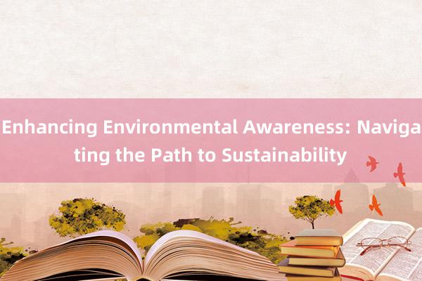 Enhancing Environmental Awareness: Navigating the Path to Sustainability